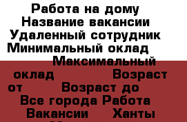 Работа на дому › Название вакансии ­ Удаленный сотрудник › Минимальный оклад ­ 15 000 › Максимальный оклад ­ 30 000 › Возраст от ­ 18 › Возраст до ­ 99 - Все города Работа » Вакансии   . Ханты-Мансийский,Нижневартовск г.